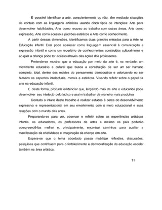 É possível identificar a arte, conscientemente ou não, têm mediado situações
de contato com as linguagens artísticas usando cinco tipos de intenções: Arte para
desenvolver habilidades, Arte como recurso ao trabalho com outras áreas, Arte como
expressão, Arte como acesso a padrões estéticos e Arte como conhecimento.
A partir dessas dimensões, identificamos duas grandes entradas para a Arte na
Educação Infantil. Esta pode aparecer como linguagem essencial à comunicação e
expressão infantil e como um repertório de conhecimentos construídos culturalmente e
ao qual a criança pode ter acesso através das ações dos professores.
Pretende-se mostrar que a educação por meio da arte é, na verdade, um
movimento educativo e cultural que busca a constituição de ser um ser humano
completo, total, dentro dos moldes do pensamento democrático e valorizando no ser
humano os aspectos intelectuais, morais e estéticos. Visando refletir sobre o papel da
arte na educação infantil.
E desta forma, procurar evidenciar que, lançando mão da arte o educando pode
desenvolver seu intelecto pelo lúdico e assim trabalhar de maneira mais produtiva
Contudo o intuito deste trabalho é realizar estudos à cerca do desenvolvimento
expressivo e representacional em seu envolvimento com o meio educacional e suas
relações com o mundo das artes.
Preparando-se para ver, observar e refletir sobre as experiências artísticas
infantis, os educadores, os professores de artes e mesmo os pais poderão
compreendê-las melhor e, principalmente, encontrar caminhos para auxiliar a
manifestação da criatividade e imaginação da criança em arte.
Espera-se que o tema abordado possa mobilizar reflexões, discussões,
pesquisas que contribuam para o fortalecimento e democratização da educação escolar
também na área artística.
11
 