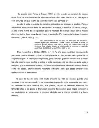 De acordo com Ferraz e Fusari (1999, p. 16), “a arte se constitui de modos
específicos de manifestação da atividade criativa dos seres humanos ao interagirem
com o mundo em que vivem, ao se conhecerem e ao conhecê-lo”.
A arte é vista e sentida de maneiras diferentes por crianças e adultos. Para o
adulto está associada ao belo, às exposições, a museus, à estética. Já para a criança,
a arte é uma forma de se expressar, pois “a natureza da criança é lidar com o mundo
de modo lúdico, fazer o que lhe dá prazer e satisfação. Por isso gosta tanto de brincar e
desenhar” (SANS, 1995, p. 21).
Seu pensamento se dá na ação, na sensação, na percepção,
sempre regado pelo sentimento. Convive, sente, reconhece e repete os
símbolos do seu entorno, mas não é, ainda, um criador intencional de
símbolos. Sua criação focaliza a própria ação, o exercício, a repetição
(MARTINS, PICOSQUE e GUERRA, 1998, p. 96).
Para Lowenfeld e Brittain (1970, p. 115) “a arte pode contribuir imensamente
para esse desenvolvimento, pois é na interação entre a criança e seu meio que se inicia
a aprendizagem”. A interação é importante, pois a criança gosta de imitar o que o adulto
faz, ela observa seus gestos e ações e tenta reproduzir, ela se interessa pela ação e
não pelo que o adulto está fazendo. Por isso é fundamental o incentivo, tanto da família
como da escola, oferecendo-lhe repertório suficiente para que possa ampliar seus
conhecimentos e suas ações.
O jogo do faz de conta está muito presente na vida da criança quando uma
vassoura pode ser seu cavalinho, ou uma caixa de papelão pode representar seu carro.
No desenho os seus rabiscos vão, aos poucos, depois de inúmeras tentativas, se
tornando letras e ela passa a diferenciar a escrita do desenho. Seus traços começam a
ser controlados e, geralmente, o primeiro símbolo que a criança constrói é a figura
humana.
13
 