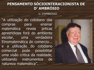 PENSAMENTO SÓCIOINTERACIONISTA DE  D’ AMBRÓSIO U. D’AMBRÓSIO “ A utilização do cotidiano das compras para ensinar matemática revela prticas apreendidas fora do ambiente escolar, uma verdadeira Etnomatemática do comercio... e a utilização do cotidiano comercial pode possibilitar uma visão critica da realidade, utilizando instrumentos de natureza matemática”. 