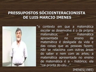 PRESSUPOSTOS SÓCIOINTERACIONISTA  DE LUIS MARCIO IMENES “ o contexto em que a matemática escolar se desenvolve é o da própria matemática; a matemática apresentada no ensino de matemática é desligada da vida e das coisas que as pessoas fazem; não se relaciona com outras áreas do saber e nem com as artes; a matemática apresentada no ensino de matemática é a - histórica; ela “cai pronta do céu...” IMENES(1985) 