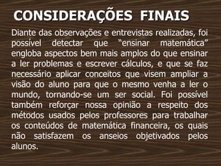CONSIDERAÇÕES   FINAIS Diante das observações e entrevistas realizadas, foi possível detectar que “ensinar matemática” engloba aspectos bem mais amplos do que ensinar a ler problemas e escrever cálculos, e que se faz necessário aplicar conceitos que visem ampliar a visão do aluno para que o mesmo venha a ler o mundo, tornando-se um ser social. Foi possível também reforçar nossa opinião a respeito dos métodos usados pelos professores para trabalhar os conteúdos de matemática financeira, os quais não satisfazem os anseios objetivados pelos alunos. 