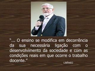 “ ... O ensino se modifica em decorrência da sua necessária ligação com o desenvolvimento da sociedade e com as condições reais em que ocorre o trabalho docente.”  LIBÂNEO  