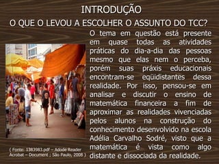 INTRODUÇÃO O QUE O LEVOU A ESCOLHER O ASSUNTO DO TCC? O tema em questão está presente em quase todas as atividades práticas do dia-a-dia das pessoas mesmo que elas nem o perceba, porém suas práxis educacionais encontram-se eqüidistantes dessa realidade. Por isso, pensou-se em analisar e discutir o ensino de matemática financeira a fim de aproximar as realidades vivenciadas pelos alunos na construção do conhecimento desenvolvido na escola Adélia Carvalho Sodré, visto que a matemática é vista como algo distante e dissociada da realidade. ( Fonte: 1383983.pdf – Adode Reader Acrobat – Document ; São Paulo, 2008 ) 
