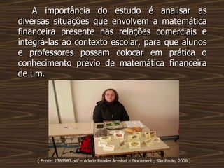 A importância do estudo é analisar as diversas situações que envolvem a matemática financeira presente nas relações comerciais e integrá-las ao contexto escolar, para que alunos e professores possam colocar em prática o conhecimento prévio de matemática financeira de um. ( Fonte: 1383983.pdf – Adode Reader Acrobat – Document ; São Paulo, 2008 ) 