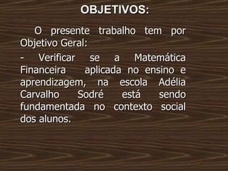 OBJETIVOS: O presente trabalho tem por Objetivo Geral: - Verificar se a Matemática Financeira  aplicada no ensino e aprendizagem, na escola Adélia Carvalho Sodré está sendo fundamentada no contexto social dos alunos.  