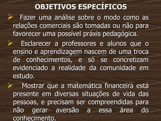 OBJETIVOS ESPECÍFICOS Fazer uma análise sobre o modo como as relações comerciais são tomadas ou não para favorecer uma possível práxis pedagógica. Esclarecer a professores e alunos que o ensino e aprendizagem nascem de uma troca de conhecimentos, e só se concretizam evidenciado a realidade da comunidade em estudo. Mostrar que a matemática financeira está presente em diversas situações de vida das pessoas, e precisam ser compreendidas para não gerar aversão a essa área do conhecimento. 