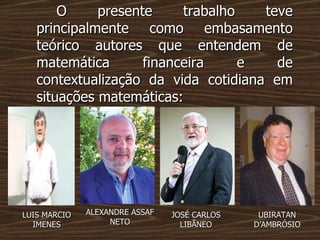 O presente trabalho teve principalmente como embasamento teórico autores que entendem de matemática financeira e de contextualização da vida cotidiana em situações matemáticas: ALEXANDRE ASSAF NETO JOSÉ CARLOS LIBÃNEO LUIS MARCIO IMENES UBIRATAN  D’AMBRÓSIO 