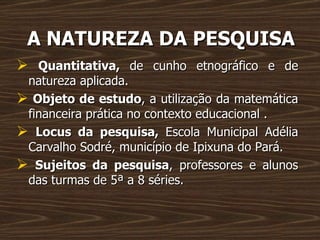 A NATUREZA DA PESQUISA Quantitativa,  de cunho etnográfico e de natureza aplicada. Objeto de estudo , a utilização da matemática financeira prática no contexto educacional . Locus da pesquisa,  Escola Municipal Adélia Carvalho Sodré, município de Ipixuna do Pará. Sujeitos da pesquisa , professores e alunos das turmas de 5ª a 8 séries. 