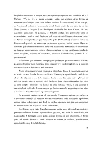 imaginário ou concreto, a imagem passa por alguém que a produz ou a reconhece” (JOLY
Martine, 1996, p. 13). A autora esclarece, ainda, que existem várias formas de
compreender as imagens e que essas também assumem diferentes características, mas que,
de forma geral, indicam a representação visual de um objeto, de uma cena, de um ser.
Neste contexto, a imagem é um dos objetos de estudo das Artes Visuais. Por isto,
decidimos considerar, na pesquisa, o trabalho prático dos professores com as
representações visuais, a partir da pintura, pois, entre os conteúdos previstos para o ensino
de Arte na Educação Básica, preestabelecidos pelos PCN’s (1997), referentes ao Ensino
Fundamental (primeiro ao nono anos), encontramos a pintura. Assim, entre os blocos de
conteúdos que devem ser trabalhados neste nível educacional, destacamos: “as artes visuais
no fazer dos alunos: desenho, pintura, colagem, escultura, gravura, modelagem, instalação,
vídeo, fotografia, histórias em quadrinhos, produções informatizadas” (Ibidem, p. 62,
grifos nossos).
      Acreditamos que, dando voz a um grupo de professores que atuam no ciclo indicado,
podemos identificar mais claramente como se desenvolve sua formação inicial e quais são
suas necessidades e deficiências mais relevantes.
      Nosso interesse em torno da pesquisa se intensificou devido à experiência adquirida
na prática em sala de aula, durante a realização dos estágios supervisionados, onde foram
observadas algumas necessidades docentes frente a uma das áreas mais exploradas no
universo artístico, que é a imagem a partir da pintura. Essas observações podem fazer parte
de uma simples impressão, ou mesmo de uma realidade maior, o que justifica a
necessidade de realização de uma pesquisa que busque responder a questão proposta sobre
a necessidade de conhecimentos específicos em pintura.
      Se pensarmos no contexto social, esta pesquisa é importante, pois procura esclarecer
o processo de formação do professor de Artes, considerando como os docentes a percebem
em sua prática pedagógica, o que, desde já, justifica a pesquisa que foca seus argumentos
no docente atuante em escolas de Ensino Fundamental.
      Acreditamos que a partir do conhecimento da análise sobre a formação do professor,
podemos esclarecer diversos aspectos desse processo, por meio da identificação das
necessidades de formação teórica para a prática docente, já que, atualmente, de forma
geral, há muitos desafios a serem atingidos no campo da docência, principalmente
considerando a área de Arte-Educação.

                                                                                          11
 
