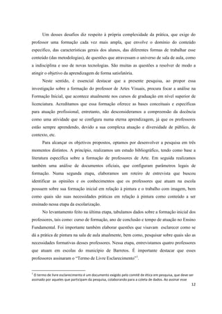 Um desses desafios diz respeito à própria complexidade da prática, que exige do
professor uma formação cada vez mais ampla, que envolve o domínio do conteúdo
específico, das características gerais dos alunos, das diferentes formas de trabalhar esse
conteúdo (das metodologias), de questões que atravessam o universo de sala de aula, como
a indisciplina e uso de novas tecnologias. São muitas as questões a resolver de modo a
atingir o objetivo da aprendizagem de forma satisfatória.
      Neste sentido, é essencial destacar que a presente pesquisa, ao propor essa
investigação sobre a formação do professor de Artes Visuais, procura focar a análise na
Formação Inicial, que acontece atualmente nos cursos de graduação em nível superior de
licenciatura. Acreditamos que essa formação oferece as bases conceituais e específicas
para atuação profissional, entretanto, não desconsideramos a compreensão da docência
como uma atividade que se configura numa eterna aprendizagem, já que os professores
estão sempre aprendendo, devido a sua complexa atuação e diversidade de público, de
contexto, etc.
      Para alcançar os objetivos propostos, optamos por desenvolver a pesquisa em três
momentos distintos. A princípio, realizamos um estudo bibliográfico, tendo como base a
literatura específica sobre a formação de professores de Arte. Em seguida realizamos
também uma análise de documentos oficiais, que configuram parâmetros legais de
formação. Numa segunda etapa, elaboramos um roteiro de entrevista que buscou
identificar as opiniões e os conhecimentos que os professores que atuam na escola
possuem sobre sua formação inicial em relação à pintura e o trabalho com imagem, bem
como quais são suas necessidades práticas em relação à pintura como conteúdo a ser
ensinado nessa etapa da escolarização.
      No levantamento feito na última etapa, tabulamos dados sobre a formação inicial dos
professores, tais como: curso de formação, ano de conclusão e tempo de atuação no Ensino
Fundamental. Foi importante também elaborar questões que visavam esclarecer como se
dá a prática de pintura na sala de aula atualmente, bem como, pesquisar sobre quais são as
necessidades formativas desses professores. Nessa etapa, entrevistamos quatro professores
que atuam em escolas do município de Barretos. É importante destacar que esses
professores assinaram o “Termo de Livre Esclarecimento”1.


1
 O termo de livre esclarecimento é um documento exigido pelo comitê de ética em pesquisa, que deve ser
assinado por aqueles que participam da pesquisa, colaborando para a coleta de dados. Ao assinar esse
                                                                                                    12
 