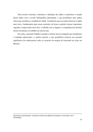 Num terceiro momento, realizamos a tabulação dos dados e analisamos a relação
desses dados com a revisão bibliográfica apresentada, o que possibilitou uma análise
crítica que considerou a realidade da cidade. Acreditamos que essa etapa forneceu os dados
mais ricos e fundamentais para nossa conclusão, de forma a permitir elencar importantes
sugestões, sempre tendo como foco, o trabalho com a imagem e a competência do domínio
técnico em pintura, no trabalho em sala de aula.
      Em suma, o presente trabalho se propôs a realizar uma investigação que considerasse
a realidade educacional e a prática docente, o que possibilitou inclusive um aumento
significativo de conhecimento sobre os contextos de atuação do licenciado em Artes em
Barretos.




documento os participantes se declaram cientes dos objetivos da pesquisa e concordam com a
participação.
                                                                                             13
 