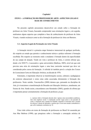 Capítulo1

  ITEM 1 - A FORMAÇÃO DO PROFESSOR DE ARTE: ASPECTOS LEGAIS E
                    BASE DE CONHECIMENTO


     No presente capítulo procuramos desenvolver um estudo sobre a formação do
professor em Artes Visuais, buscando compreender suas orientações legais e, em seguida,
analisamos alguns aspectos que compõem a base de conhecimento do professor de Artes
Visuais, visando esclarecer como se dá a formação do professor de Artes em Barretos.


     1.1- Aspectos Legais da Formação em Artes Visuais


     A formação inicial é a primeira etapa formativa intencional de qualquer profissão,
diz respeito ao estudo que permite o conhecimento teórico e prático referente à formação
escolhida. Diz respeito ao momento onde o estudante é formado dentro da especificidade
de seu campo de atuação. Tendo em vista o professor de Artes, é correto afirmar que,
desde a lei 5692/71, é necessário o grau universitário (Barbosa, 2005), nível em que está
prevista uma série de orientações legais e uma base curricular nacional que deve ser
considerada pelos cursos de formação. A referida lei também prevê a criação dos Cursos
de Licenciatura Curta em Educação Artística, na década de 1970.
     Entretanto, é importante observar as transformações sociais, culturais e pedagógicas
do contexto educacional e como estas estão associadas diretamente á formação dos
professores. Neste sentido, Vasconcellos (2008) destaca que, pensando na disciplina de
Arte, já vivenciamos a transformação de Desenho em Educação Artística e, atualmente, em
Ensino de Arte. Sendo assim, concordamos com Hernández (2005), quando ele afirma que
é importante pensar constantemente a formação do professor, já que:


                       (...) pensar sobre a formação docente não é apenas uma necessidade acadêmica,
                       mas uma urgência social. A instituição escolar segue presa a um passado de
                       cento e cinquenta anos, quando foi fundada, enquanto os docentes têm a missão
                       de oferecer o desejo de aprender a sujeitos que vivem num mundo contraditório e
                       que sofre mudanças constantes (p. 9).


     Uma visão crítica em torno da formação de professores no Brasil foi assumida por
Ana Mae Barbosa (1990), que pesquisou sobre a formação e concepção artística de

                                                                                                   14
 