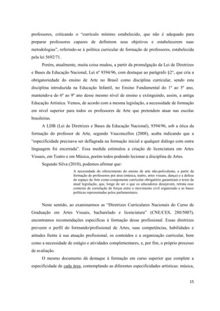 professores, criticando o “currículo mínimo estabelecido, que não é adequado para
preparar professores capazes de definirem seus objetivos e estabelecerem suas
metodologias”, referindo-se à política curricular de formação de professores, estabelecida
pela lei 5692/71.
      Porém, atualmente, muita coisa mudou, a partir da promulgação da Lei de Diretrizes
e Bases da Educação Nacional, Lei nº 9394/96, com destaque ao parágrafo §2°, que cria a
obrigatoriedade do ensino de Arte no Brasil como disciplina curricular, sendo esta
disciplina introduzida na Educação Infantil, no Ensino Fundamental do 1º ao 5º ano,
mantendo-a do 6º ao 9º ano desse mesmo nível de ensino e extinguindo, assim, a antiga
Educação Artística. Vemos, de acordo com a mesma legislação, a necessidade de formação
em nível superior para todos os professores de Arte que pretendem atuar nas escolas
brasileiras.
      A LDB (Lei de Diretrizes e Bases da Educação Nacional), 9394/96, sob a ótica da
formação do professor de Arte, segundo Vasconcellos (2008), acaba indicando que a
“especificidade precisava ser deflagrada na formação inicial e qualquer diálogo com outra
linguagem foi encerrada”. Essa medida estimulou a criação de licenciatura em Artes
Visuais, em Teatro e em Música, porém todos podendo lecionar a disciplina de Artes.
      Segundo Silva (2010), podemos afirmar que:
                       A necessidade do oferecimento do ensino de arte não-polivalente, a partir da
                       formação de professores por área (música, teatro, artes visuais, dança) e a defesa
                       do espaço da Arte como componente curricular obrigatório garantiram o texto da
                       atual legislação, que, longe de ser o que os educadores desejavam, retrata esse
                       contexto de correlação de forças entre o movimento civil organizado e as bases
                       políticas representadas pelos parlamentares.


      Neste sentido, ao examinarmos as “Diretrizes Curriculares Nacionais do Curso de
Graduação em Artes Visuais, bacharelado e licenciatura” (CNE/CES, 280/5007),
encontramos recomendações especificas à formação desse profissional. Essas diretrizes
preveem o perfil do formando/profissional de Artes, suas competências, habilidades e
atitudes frente à sua atuação profissional, os conteúdos e a organização curricular, bem
como a necessidade de estágio e atividades complementares, e, por fim, o próprio processo
de avaliação.
      O mesmo documento dá destaque à formação em curso superior que complete a
especificidade de cada área, contemplando as diferentes especificidades artísticas: música,


                                                                                                      15
 