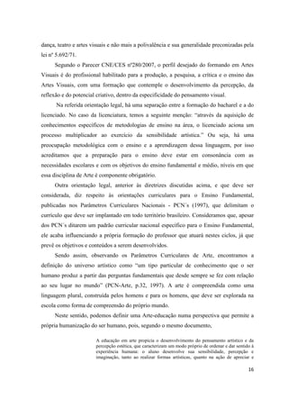 dança, teatro e artes visuais e não mais a polivalência e sua generalidade preconizadas pela
lei nº 5.692/71.
      Segundo o Parecer CNE/CES nº280/2007, o perfil desejado do formando em Artes
Visuais é do profissional habilitado para a produção, a pesquisa, a crítica e o ensino das
Artes Visuais, com uma formação que contemple o desenvolvimento da percepção, da
reflexão e do potencial criativo, dentro da especificidade do pensamento visual.
      Na referida orientação legal, há uma separação entre a formação do bacharel e a do
licenciado. No caso da licenciatura, temos a seguinte menção: “através da aquisição de
conhecimentos específicos de metodologias de ensino na área, o licenciado aciona um
processo multiplicador ao exercício da sensibilidade artística.” Ou seja, há uma
preocupação metodológica com o ensino e a aprendizagem dessa linguagem, por isso
acreditamos que a preparação para o ensino deve estar em consonância com as
necessidades escolares e com os objetivos do ensino fundamental e médio, níveis em que
essa disciplina de Arte é componente obrigatório.
      Outra orientação legal, anterior às diretrizes discutidas acima, e que deve ser
considerada, diz respeito às orientações curriculares para o Ensino Fundamental,
publicadas nos Parâmetros Curriculares Nacionais - PCN´s (1997), que delimitam o
currículo que deve ser implantado em todo território brasileiro. Consideramos que, apesar
dos PCN´s ditarem um padrão curricular nacional específico para o Ensino Fundamental,
ele acaba influenciando a própria formação do professor que atuará nestes ciclos, já que
prevê os objetivos e conteúdos a serem desenvolvidos.
      Sendo assim, observando os Parâmetros Curriculares de Arte, encontramos a
definição do universo artístico como “um tipo particular de conhecimento que o ser
humano produz a partir das perguntas fundamentais que desde sempre se fez com relação
ao seu lugar no mundo” (PCN-Arte, p.32, 1997). A arte é compreendida como uma
linguagem plural, construída pelos homens e para os homens, que deve ser explorada na
escola como forma de compreensão do próprio mundo.
      Neste sentido, podemos definir uma Arte-educação numa perspectiva que permite a
própria humanização do ser humano, pois, segundo o mesmo documento,

                       A educação em arte propicia o desenvolvimento do pensamento artístico e da
                       percepção estética, que caracterizam um modo próprio de ordenar e dar sentido à
                       experiência humana: o aluno desenvolve sua sensibilidade, percepção e
                       imaginação, tanto ao realizar formas artísticas, quanto na ação de apreciar e

                                                                                                   16
 