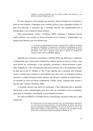 conhecer as formas produzidas por ele e pelos colegas, pela natureza, e nas
                       diferentes culturas (Ibidem, pág. 19).


      Ou seja, apregoa-se uma educação que permita o desenvolvimento do ser humano a
partir de suas relações e linguagens com o mundo, inclusive com a linguagem artística. E,
para essa educação, é necessário que a formação docente seja comprometida com a
humanização e com o desenvolvimento artístico.
      Duas pesquisadoras, Arslan e Iavelberg (2006), defendem a formação docente
prático-reflexiva, que acredita no desenvolvimento do ser humano e considerando-o na
própria ação educativa, por isso afirmam que:

                       (...) os modos de aprendizagem dos alunos requerem base sólida de conteúdos
                       vinculados às habilidades e competências, articulados às modalidades de acesso
                       aos saberes na atualidade, para que exista um processo autogerido de formação
                       permanente, tanto para o professor como para os alunos, na formação do
                       educador prático-reflexivo (Ibidem, pág.6).


      Seguindo esse raciocínio, encontramos LANIER (2002) que afirma que o importante
é compreender que o aluno possui experiências estéticas prévias ao acesso à escola, e que
essas devem ser consideradas, e não rejeitadas, permitindo o desenvolvimento a partir
delas. Segundo ele, “não a introduzimos para nossos alunos, mas a incrementamos a partir
de algo que já está lá” (Ibidem, p. 46). O que significa que é essencial uma formação
inicial e contínua que considere as necessidades reais, bem como as orientações políticas
nacionais e a própria formação técnica artística, que permita o domínio do conhecimento a
ser ensinado na escola de Ensino Fundamental e Médio, afinal, “ninguém pode ensinar o
que não sabe” (Arslan e Iavelberg, 2006).
      A formação docente, seja inicial ou continuada, é fator importante para a qualidade
educacional e para a aprendizagem, pois deve estar em consonância com as orientações
legais para os conteúdos, considerando as necessidades dos alunos.
      Na visão de FERRAZ e FUSARI (2010) é essencial que o professor saiba arte e saiba
ensinar arte:
                       O compromisso com um projeto educativo que vise reformulações qualitativas
                       na escola precisa do desenvolvimento, em profundidade, de saberes necessários
                       para um competente trabalho pedagógico. No caso do professor de arte, a sua
                       prática-teoria artística e estética deve estar conectada a uma concepção de arte,
                       assim como a consistentes propostas pedagógicas (Ibidem, p. 51).




                                                                                                     17
 
