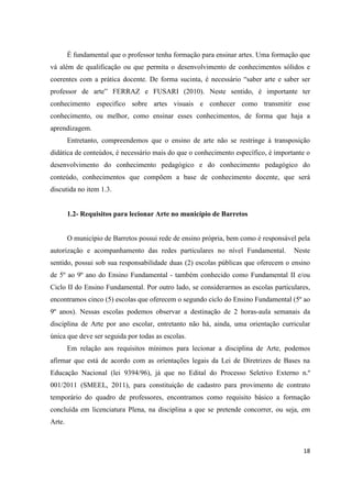 É fundamental que o professor tenha formação para ensinar artes. Uma formação que
vá além de qualificação ou que permita o desenvolvimento de conhecimentos sólidos e
coerentes com a prática docente. De forma sucinta, é necessário “saber arte e saber ser
professor de arte” FERRAZ e FUSARI (2010). Neste sentido, é importante ter
conhecimento especifico sobre artes visuais e conhecer como transmitir esse
conhecimento, ou melhor, como ensinar esses conhecimentos, de forma que haja a
aprendizagem.
        Entretanto, compreendemos que o ensino de arte não se restringe á transposição
didática de conteúdos, é necessário mais do que o conhecimento específico, é importante o
desenvolvimento do conhecimento pedagógico e do conhecimento pedagógico do
conteúdo, conhecimentos que compõem a base de conhecimento docente, que será
discutida no item 1.3.


        1.2- Requisitos para lecionar Arte no município de Barretos


        O município de Barretos possui rede de ensino própria, bem como é responsável pela
autorização e acompanhamento das redes particulares no nível Fundamental.           Neste
sentido, possui sob sua responsabilidade duas (2) escolas públicas que oferecem o ensino
de 5º ao 9º ano do Ensino Fundamental - também conhecido como Fundamental II e/ou
Ciclo II do Ensino Fundamental. Por outro lado, se considerarmos as escolas particulares,
encontramos cinco (5) escolas que oferecem o segundo ciclo do Ensino Fundamental (5º ao
9º anos). Nessas escolas podemos observar a destinação de 2 horas-aula semanais da
disciplina de Arte por ano escolar, entretanto não há, ainda, uma orientação curricular
única que deve ser seguida por todas as escolas.
        Em relação aos requisitos mínimos para lecionar a disciplina de Arte, podemos
afirmar que está de acordo com as orientações legais da Lei de Diretrizes de Bases na
Educação Nacional (lei 9394/96), já que no Edital do Processo Seletivo Externo n.º
001/2011 (SMEEL, 2011), para constituição de cadastro para provimento de contrato
temporário do quadro de professores, encontramos como requisito básico a formação
concluída em licenciatura Plena, na disciplina a que se pretende concorrer, ou seja, em
Arte.



                                                                                       18
 
