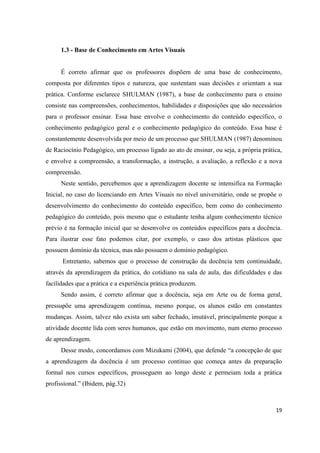 1.3 - Base de Conhecimento em Artes Visuais


     É correto afirmar que os professores dispõem de uma base de conhecimento,
composta por diferentes tipos e natureza, que sustentam suas decisões e orientam a sua
prática. Conforme esclarece SHULMAN (1987), a base de conhecimento para o ensino
consiste nas compreensões, conhecimentos, habilidades e disposições que são necessários
para o professor ensinar. Essa base envolve o conhecimento do conteúdo específico, o
conhecimento pedagógico geral e o conhecimento pedagógico do conteúdo. Essa base é
constantemente desenvolvida por meio de um processo que SHULMAN (1987) denominou
de Raciocínio Pedagógico, um processo ligado ao ato de ensinar, ou seja, a própria prática,
e envolve a compreensão, a transformação, a instrução, a avaliação, a reflexão e a nova
compreensão.
     Neste sentido, percebemos que a aprendizagem docente se intensifica na Formação
Inicial, no caso do licenciando em Artes Visuais no nível universitário, onde se propõe o
desenvolvimento do conhecimento do conteúdo específico, bem como do conhecimento
pedagógico do conteúdo, pois mesmo que o estudante tenha algum conhecimento técnico
prévio é na formação inicial que se desenvolve os conteúdos específicos para a docência.
Para ilustrar esse fato podemos citar, por exemplo, o caso dos artistas plásticos que
possuem domínio da técnica, mas não possuem o domínio pedagógico.
      Entretanto, sabemos que o processo de construção da docência tem continuidade,
através da aprendizagem da prática, do cotidiano na sala de aula, das dificuldades e das
facilidades que a prática e a experiência prática produzem.
     Sendo assim, é correto afirmar que a docência, seja em Arte ou de forma geral,
pressupõe uma aprendizagem contínua, mesmo porque, os alunos estão em constantes
mudanças. Assim, talvez não exista um saber fechado, imutável, principalmente porque a
atividade docente lida com seres humanos, que estão em movimento, num eterno processo
de aprendizagem.
     Desse modo, concordamos com Mizukami (2004), que defende “a concepção de que
a aprendizagem da docência é um processo contínuo que começa antes da preparação
formal nos cursos específicos, prosseguem ao longo deste e permeiam toda a prática
profissional.” (Ibidem, pág.32)



                                                                                        19
 