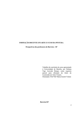 FORMAÇÃO DOCENTE EM ARTE E O USO DA PINTURA:

      Perspectivas dos professores de Barretos - SP




                             Trabalho de conclusão de curso apresentado
                             á Universidade de Brasília, por Fabiana
                             Vigo Azevedo Borges, como requisito
                             parcial para obtenção do título de
                             Licenciada em Artes Visuais.
                             Orientador: Profª Msª Maria Goretti Vulcão




                          Barretos/SP
                                                                     2
 