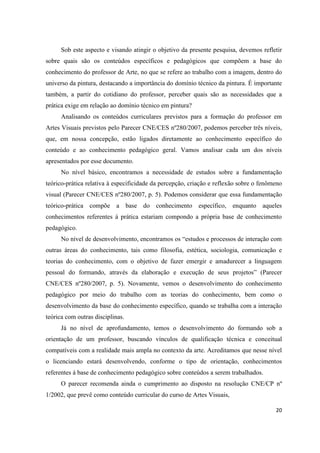 Sob este aspecto e visando atingir o objetivo da presente pesquisa, devemos refletir
sobre quais são os conteúdos específicos e pedagógicos que compõem a base do
conhecimento do professor de Arte, no que se refere ao trabalho com a imagem, dentro do
universo da pintura, destacando a importância do domínio técnico da pintura. É importante
também, a partir do cotidiano do professor, perceber quais são as necessidades que a
prática exige em relação ao domínio técnico em pintura?
      Analisando os conteúdos curriculares previstos para a formação do professor em
Artes Visuais previstos pelo Parecer CNE/CES nº280/2007, podemos perceber três níveis,
que, em nossa concepção, estão ligados diretamente ao conhecimento específico do
conteúdo e ao conhecimento pedagógico geral. Vamos analisar cada um dos níveis
apresentados por esse documento.
      No nível básico, encontramos a necessidade de estudos sobre a fundamentação
teórico-prática relativa à especificidade da percepção, criação e reflexão sobre o fenômeno
visual (Parecer CNE/CES nº280/2007, p. 5). Podemos considerar que essa fundamentação
teórico-prática compõe a base do conhecimento específico, enquanto aqueles
conhecimentos referentes á prática estariam compondo a própria base de conhecimento
pedagógico.
      No nível de desenvolvimento, encontramos os “estudos e processos de interação com
outras áreas do conhecimento, tais como filosofia, estética, sociologia, comunicação e
teorias do conhecimento, com o objetivo de fazer emergir e amadurecer a linguagem
pessoal do formando, através da elaboração e execução de seus projetos” (Parecer
CNE/CES nº280/2007, p. 5). Novamente, vemos o desenvolvimento do conhecimento
pedagógico por meio do trabalho com as teorias do conhecimento, bem como o
desenvolvimento da base do conhecimento específico, quando se trabalha com a interação
teórica com outras disciplinas.
      Já no nível de aprofundamento, temos o desenvolvimento do formando sob a
orientação de um professor, buscando vínculos de qualificação técnica e conceitual
compatíveis com a realidade mais ampla no contexto da arte. Acreditamos que nesse nível
o licenciando estará desenvolvendo, conforme o tipo de orientação, conhecimentos
referentes á base de conhecimento pedagógico sobre conteúdos a serem trabalhados.
      O parecer recomenda ainda o cumprimento ao disposto na resolução CNE/CP nº
1/2002, que prevê como conteúdo curricular do curso de Artes Visuais,

                                                                                        20
 