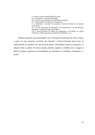 I- o ensino visando à aprendizagem do aluno,
                      II- o colhimento e o trato da diversidade;
                      III- o exercício de atividades de enriquecimento cultural;
                      IV- o aprimoramento em práticas investigativas;
                      V- a elaboração e execução de projetos de desenvolvimento dos conteúdos
                      curriculares;
                      VI- o uso de tecnologias da informação e da comunicação e de metodologias,
                      estratégias e materiais de apoio inovadores;
                      VII- o desenvolvimento de hábitos de colaboração e de trabalho em equipe
                      (CNE/CP n 1/2002 apud Parecer CNE/CES nº280/2007, p. 6).


     Podemos perceber uma preocupação com a formação do professor de Artes Visuais,
a partir de uma proposta curricular que estimule o desenvolvimento dessa base de
conhecimento da docência em suas diversas partes, estimulando inclusive a pesquisa e a
reflexão sobre a prática. De forma ampla, podemos apontar o trabalho com a imagem a
partir da pintura, presente na recomendação de considerar os conteúdos curriculares e o
ensino.




                                                                                             21
 