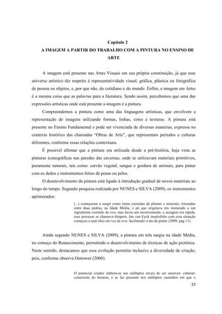 Capítulo 2
     A IMAGEM A PARTIR DO TRABALHO COM A PINTURA NO ENSINO DE
                                             ARTE


     A imagem está presente nas Artes Visuais em sua própria constituição, já que esse
universo artístico diz respeito á representatividade visual, gráfica, plástica ou fotográfica
de pessoa ou objetos, e, por que não, do cotidiano e do mundo. Enfim, a imagem em Artes
é a mesma coisa que as palavras para a literatura. Sendo assim, percebemos que uma das
expressões artísticas onde está presente a imagem é a pintura.
     Compreendemos a pintura como uma das linguagens artísticas, que envolvem a
representação de imagens utilizando formas, linhas, cores e texturas. A pintura está
presente no Ensino Fundamental e pode ser vivenciada de diversas maneiras, expressa no
contexto histórico das chamadas “Obras de Arte”, que representam períodos e culturas
diferentes, conforme essas relações contextuais.
     É possível afirmar que a pintura era utilizada desde a pré-história, haja vista as
pinturas iconográficas nas paredes das cavernas, onde se utilizavam materiais primitivos,
puramente naturais, tais como: carvão vegetal, sangue e gordura de animais, para pintar
com os dedos e instrumentos feitos de penas ou pelos.
     O desenvolvimento da pintura está ligado à introdução gradual de novos materiais ao
longo do tempo. Segundo pesquisa realizada por NUNES e SILVA (2009), os instrumentos
aprimorados:
                        (...) começaram a surgir como tintas extraídas de plantas e minerais, trituradas
                        entre duas pedras, na Idade Média, o pó que originava era misturado a um
                        ingrediente extraído do ovo, mas havia um inconveniente, a secagem era rápida,
                        esse processo se chamava têmpera. Jan van Eyck insatisfeito com essa situação
                        começou a usar óleo em vez de ovo, facilitando o ato de pintar (2009, pág 11).


     Ainda segundo NUNES e SILVA (2009), a pintura em tela surgiu na idade Média,
no começo do Renascimento, permitindo o desenvolvimento de técnicas de ação pictórica.
Neste sentido, destacamos que essa evolução permitiu inclusive a diversidade de criação,
pois, conforme observa Ostrower (2008):


                        O potencial criador elabora-se nos múltiplos níveis do ser sensível- cultural-
                        consciente do homem, e se faz presente nos múltiplos caminhos em que o
                                                                                                     22
 