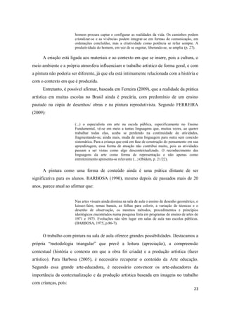 homem procura captar e configurar as realidades da vida. Os caminhos podem
                        cristalizar-se e as vivências podem integrar-se em formas de comunicação, em
                        ordenações concluídas, mas a criatividade como potência se refaz sempre. A
                        produtividade do homem, em vez de se esgotar, liberando-se, se amplia (p. 27).

     A criação está ligada aos materiais e ao contexto em que se insere, pois a cultura, o
meio ambiente e a própria atmosfera influenciam o trabalho artístico de forma geral, e com
a pintura não poderia ser diferente, já que ela está intimamente relacionada com a história e
com o contexto em que é produzida.
     Entretanto, é possível afirmar, baseada em Ferreira (2009), que a realidade da prática
artística em muitas escolas no Brasil ainda é precária, com predomínio de um ensino
pautado na cópia de desenhos/ obras e na pintura reprodutivista. Segundo FERREIRA
(2009):

                        (...) o especialista em arte na escola pública, especificamente no Ensino
                        Fundamental, vê-se em meio a tantas linguagens que, muitas vezes, ao querer
                        trabalhar todas elas, acaba se perdendo na continuidade de atividades,
                        fragmentando-as; ainda mais, muda de uma linguagem para outra sem conexão
                        sistemática. Para a criança que está em fase de construção do pensamento em sua
                        aprendizagem, essa forma de atuação não contribui muito, pois as atividades
                        passam a ser vistas como algo descontextualizado. O reconhecimento das
                        linguagens da arte como forma de representação e não apenas como
                        entretenimento apresenta-se relevante (...) (Ibidem, p. 21/22).


     A pintura como uma forma de conteúdo ainda é uma prática distante de ser
significativa para os alunos. BARBOSA (1990), mesmo depois de passados mais de 20
anos, parece atual ao afirmar que:


                        Nas artes visuais ainda domina na sala de aula o ensino de desenho geométrico, o
                        laissez-faire, temas banais, as folhas para colorir, a variação de técnicas e o
                        desenho de observação, os mesmos métodos, procedimentos e princípios
                        ideológicos encontrados numa pesquisa feita em programas de ensino de artes de
                        1971 e 1973. Evoluções não têm lugar em salas de aula nas escolas públicas.
                        (BARBOSA, 1975, p.86-7).


     O trabalho com pintura na sala de aula oferece grandes possibilidades. Destacamos a
própria “metodologia triangular” que prevê a leitura (apreciação), a compreensão
contextual (história e contexto em que a obra foi criada) e a produção artística (fazer
artístico). Para Barbosa (2005), é necessário recuperar o conteúdo da Arte educação.
Segundo essa grande arte-educadora, é necessário convencer os arte-educadores da
importância da contextualização e da produção artística baseada em imagens no trabalho
com crianças, pois:
                                                                                                     23
 