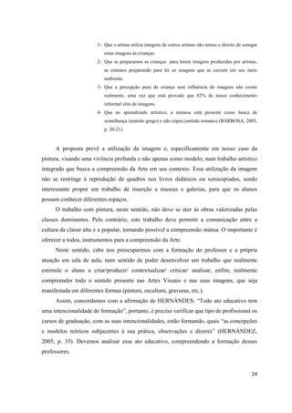 1- Que o artista utiliza imagens de outros artistas não temos o direito de sonegar
                           estas imagens às crianças.
                        2- Que se preparamos as crianças para lerem imagens produzidas por artistas,
                           as estamos preparando para ler as imagens que as cercam em seu meio
                           ambiente.
                        3- Que a percepção pura da criança sem influência de imagens não existe
                           realmente, uma vez que está provado que 82% de nosso conhecimento
                           informal vêm de imagens.
                        4- Que no aprendizado artístico, a mimese está presente como busca de
                           semelhança (sentido grego) e não cópia (sentido romano) (BARBOSA, 2005,
                           p. 20-21).



      A proposta prevê a utilização da imagem e, especificamente em nosso caso da
pintura, visando uma vivência profunda e não apenas como modelo, num trabalho artístico
integrado que busca a compreensão da Arte em seu contexto. Essa utilização da imagem
não se restringe à reprodução de quadros nos livros didáticos ou xerocopiados, sendo
interessante propor um trabalho de inserção a museus e galerias, para que os alunos
possam conhecer diferentes espaços.
      O trabalho com pintura, neste sentido, não deve se ater às obras valorizadas pelas
classes dominantes. Pelo contrário, este trabalho deve permitir a comunicação entre a
cultura da classe alta e a popular, tornando possível a compreensão mútua. O importante é
oferecer a todos, instrumentos para a compreensão da Arte.
      Neste sentido, cabe nos preocuparmos com a formação do professor e a própria
atuação em sala de aula, num sentido de poder desenvolver um trabalho que realmente
estimule o aluno a criar/produzir/ contextualizar/ criticar/ analisar, enfim, realmente
compreender todo o sentido presente nas Artes Visuais e nas suas imagens, que seja
manifestada em diferentes formas (pintura, escultura, gravuras, etc.).
      Assim, concordamos com a afirmação de HERNÁNDES: “Todo ato educativo tem
uma intencionalidade de formação”, portanto, é preciso verificar que tipo de profissional os
cursos de graduação, com as suas intencionalidades, estão formando, quais “as concepções
e modelos teóricos subjacentes à sua prática, observações e dizeres” (HERNÁNDEZ,
2005, p. 35). Devemos analisar esse ato educativo, compreendendo a formação desses
professores.


                                                                                                       24
 