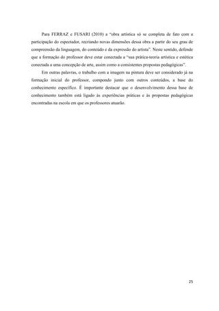 Para FERRAZ e FUSARI (2010) a “obra artística só se completa de fato com a
participação do espectador, recriando novas dimensões dessa obra a partir do seu grau de
compreensão da linguagem, do conteúdo e da expressão do artista”. Neste sentido, defende
que a formação do professor deve estar conectada a “sua prática-teoria artística e estética
conectada a uma concepção de arte, assim como a consistentes propostas pedagógicas”.
     Em outras palavras, o trabalho com a imagem na pintura deve ser considerado já na
formação inicial do professor, compondo junto com outros conteúdos, a base do
conhecimento específico. È importante destacar que o desenvolvimento dessa base de
conhecimento também está ligado às experiências práticas e às propostas pedagógicas
encontradas na escola em que os professores atuarão.




                                                                                        25
 