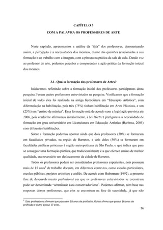 CAPÍTULO 3

                    COM A PALAVRA OS PROFESSORES DE ARTE



      Neste capítulo, apresentamos a análise da “fala” dos professores, demonstrando
assim, a percepção e a necessidades dos mesmos, diante das questões relacionadas a sua
formação e ao trabalho com a imagem, com a pintura na prática da sala de aula. Dando voz
ao professor de arte, podemos perceber e compreender a ação prática da formação inicial
dos mesmos.


                       3.1- Qual a formação dos professores de Artes?

      Iniciaremos refletindo sobre a formação inicial dos professores participantes desta
pesquisa. Foram quatro professores entrevistados na pesquisa. Verificamos que a formação
inicial de todos eles foi realizada na antiga licenciatura em “Educação Artística”, com
diferenciação na habilitação, pois três (75%) tinham habilitação em Artes Plásticas, e um
(25%) em “ensino de música”. Essa formação está de acordo com a legislação prevista até
2006, pois conforme afirmamos anteriormente, a lei 5692/71 prefigurava a necessidade de
formação em grau universitário em Licenciatura em Educação Artística (Barbosa, 2005)
com diferentes habilitações.
      Sobre a formação podemos apontar ainda que dois professores (50%) se formaram
em faculdades privadas, na região de Barretos, e dois deles (50%) se formaram em
faculdades públicas próximas á região metropolitana de São Paulo, o que indica que para
se conseguir uma formação pública, que tradicionalmente é a que oferece ensino de melhor
qualidade, era necessário um deslocamento da cidade de Barretos.
      Todos os professores podem ser considerados professores experientes, pois possuem
mais de 15 anos2 de trabalho docente, em diferentes contextos, como escolas particulares,
escolas públicas, projetos artísticos e ateliês. De acordo com Huberman (1992), a presente
fase de desenvolvimento profissional em que os professores entrevistados se encontram
pode ser denominada “serenidade e/ou conservadorismo”. Podemos afirmar, com base nas
respostas desses professores, que eles se encontram na fase de serenidade, já que não

2
  Dois professores afirmam que possuem 18 anos de profissão. Outro afirma que possui 16 anos de
profissão e outro possui 17 anos.
                                                                                                  26
 