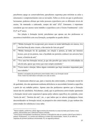percebemos apego ao conservadorismo, percebemos segurança para ministrar as aulas e
entusiasmo e comprometimento com as inovações. Sobre os níveis em que os professores
lecionaram, podemos afirmar que todos possuem experiência com os diferentes níveis de
ensino, “de mamando a caducando, sempre dei aula” (P2)3. Entretanto, é importante
considerar que nos atemos neste trabalho à experiência com o Ensino Fundamental - ciclo
II (5º ao 9º anos).
      Em relação á formação inicial, percebemos que apenas um dos professores se
encontrava insatisfeito com essa formação, acompanhe no quadro abaixo:


P14 “Minha formação foi excepcional, pois mesmo eu tendo habilitação em música, tive
      uma boa base de artes visuais, e das teorias de Arte em geral”
P2    “Minha formação foi de qualidade, em relação à pintura, já tinha um domínio
      técnico, pois já era pintora, mas a faculdade me permitiu conhecer um universo bem
      maior, a história da arte”
P3    “Tive uma boa formação inicial, já que não percebo que nunca tive dificuldades na
      sala de aula, apesar que temos que estar sempre estudando.”
P4    “Ficou muito a desejar, faltou alguns conteúdos que hoje considero importante para
      meu trabalho.”
      Quadro1 concepções dos professores entrevistados sobre a sua formação inicial
      Fonte: Entrevista individuais realizadas com cada um deles.


      É interessante observar que, para a maioria dos entrevistados, a formação inicial foi
de qualidade, eles não apontaram nenhuma deficiência ou necessidade formativa específica
a partir do seu trabalho prático. Apenas uma dos professores apontou que a formação
inicial não foi satisfatória. Percebemos, ainda, que os professores entrevistados apontaram
a formação inicial como responsável apenas pelos saberes específicos do conteúdo, como
“teoria da arte”, “história da arte”, etc., o que indica que os saberes pedagógicos foram
desconsiderados na formação inicial, na perspectiva dos entrevistados, já que nenhum dos
entrevistados fez referências á esse saber.


3
  Neste trabalho, preferimos utilizar alguns trechos da entrevista no corpo do texto para ilustrar nossa
análise, relacionando com o referencial teórico utilizado.
4
  Como foram entrevistados 4 professores, faremos a indicação de cada um usando a letra P para indicar a
palavra “Professores”, e o número em referência a ordem dos entrevistados . Assim, P1 se refere às
respostas do primeiro professor entrevistado. P2, ao segundo professor.
                                                                                                       27
 