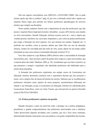 Sob este aspecto concordamos com ARSLAN e IAVELERG (2006) “não se pode
ensinar aquilo que não se conhece” (pág. 6), por isso a formação inicial não é apenas um
requisito básico legal, pois permite aos futuros professores aprendizagem do universo
artístico que compõe sua disciplina.
      Neste sentido, podemos ilustrar com o depoimento de uma das professoras, que não
possui o requisito básico legal para lecionar a disciplina - já que a (P2) iniciou seus estudos
no nível universitário, fazendo Educação Artística (cursou cerca de 1 ano) e depois por
vontade pessoal, transferiu seu curso para Arquitetura e, por conta da prática profissional,
que exigia a formação em nível superior, teve que retornar aos estudos. Segundo ela: “a
profissão me escolheu, como as pessoas sabiam que tinha feito um ano de educação
artística, sempre fui convidada para dar aulas de Arte, assim, depois de um tempo acabei
retornando ao meu curso inicial e terminando Educação Artística”(P.2).
      Esse fato comprova o que Barbosa (2005) afirmou sobre a necessidade de formação
universitária, pois, “para lecionar a partir da quinta série exigia-se o grau universitário, que
a maioria deles não tinha” (Barbosa, 2005, p. 10). Acreditamos que esse fator é positivo, já
que passamos a cumprir a legislação, não admitindo professores não habilitados para o
ensino dessa disciplina.
      A formação dos professores experientes nos antigos cursos de Licenciatura em
Educação Artística demonstra coerência com a experiência docente que eles possuem e
assim, com a própria fase de desenvolvimento da carreira. Sabemos que se escolhêssemos
professores iniciantes como sujeitos de nossa pesquisa, encontraríamos diferenças em
relação a sua formação, já que a Licenciatura em Educação Artística foi substituída pelas
Licenciaturas Especificas, como em Artes Visuais, que está prevista no parecer discutido
acima (CNE/CES nº280/2007).


      3.2- Prática profissional: a pintura em questão


      Quando iniciamos a parte da entrevista onde o destaque era a prática pedagógica,
percebemos o grande comprometimento dos professores entrevistados com a docência.
Todos descreveram algumas atividades com a pintura, que era o foco nesse momento,
demonstrando bastante entusiasmo com suas práticas e em poder compartilhar das mesmas.



                                                                                             28
 