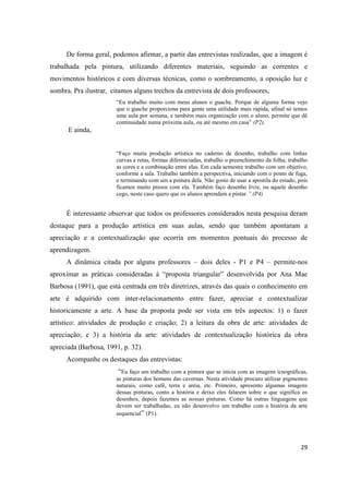 De forma geral, podemos afirmar, a partir das entrevistas realizadas, que a imagem é
trabalhada pela pintura, utilizando diferentes materiais, seguindo as correntes e
movimentos históricos e com diversas técnicas, como o sombreamento, a oposição luz e
sombra. Pra ilustrar, citamos alguns trechos da entrevista de dois professores,
                       “Eu trabalho muito com meus alunos o guache. Porque de alguma forma vejo
                       que o guache proporciona para gente uma utilidade mais rápida, afinal só temos
                       uma aula por semana, e também mais organização com o aluno, permite que dê
                       continuidade numa próxima aula, ou até mesmo em casa” (P2).
      E ainda,


                       “Faço muita produção artística no caderno de desenho, trabalho com linhas
                       curvas e retas, formas diferenciadas, trabalho o preenchimento da folha, trabalho
                       as cores e a combinação entre elas. Em cada semestre trabalho com um objetivo,
                       conforme a sala. Trabalho também a perspectiva, iniciando com o ponto de fuga,
                       e terminando com um a pintura dela. Não gosto de usar a apostila do estado, pois
                       ficamos muito presos com ela. Também faço desenho livre, ou aquele desenho
                       cego, neste caso quero que os alunos aprendam a pintar.” (P4)


     É interessante observar que todos os professores considerados nesta pesquisa deram
destaque para a produção artística em suas aulas, sendo que também apontaram a
apreciação e a contextualização que ocorria em momentos pontuais do processo de
aprendizagem.
     A dinâmica citada por alguns professores – dois deles - P1 e P4 – permite-nos
aproximar as práticas consideradas á “proposta triangular” desenvolvida por Ana Mae
Barbosa (1991), que está centrada em três diretrizes, através das quais o conhecimento em
arte é adquirido com inter-relacionamento entre fazer, apreciar e contextualizar
historicamente a arte. A base da proposta pode ser vista em três aspectos: 1) o fazer
artístico: atividades de produção e criação; 2) a leitura da obra de arte: atividades de
apreciação; e 3) a história da arte: atividades de contextualização histórica da obra
apreciada (Barbosa, 1991, p. 32).
     Acompanhe os destaques das entrevistas:
                        “Eu faço um trabalho com a pintura que se inicia com as imagens icnográficas,
                       as pinturas dos homens das cavernas. Nesta atividade procuro utilizar pigmentos
                       naturais, como café, terra e areia, etc. Primeiro, apresento algumas imagens
                       dessas pinturas, conto a história e deixo eles falarem sobre o que significa os
                       desenhos, depois fazemos as nossas pinturas. Como há outras linguagens que
                       devem ser trabalhadas, eu não desenvolvo um trabalho com a história da arte
                       sequencial” (P1).




                                                                                                     29
 