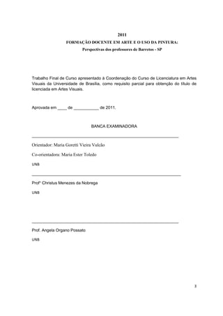 2011
                  FORMAÇÃO DOCENTE EM ARTE E O USO DA PINTURA:
                          Perspectivas dos professores de Barretos - SP




Trabalho Final de Curso apresentado à Coordenação do Curso de Licenciatura em Artes
Visuais da Universidade de Brasília, como requisito parcial para obtenção do título de
licenciada em Artes Visuais.



Aprovada em ____ de ___________ de 2011.



                               BANCA EXAMINADORA

________________________________________________________________

Orientador: Maria Goretti Vieira Vulcão

Co-orientadora: Maria Ester Toledo

UNB

_________________________________________________________________

Prof° Christus Menezes da Nobrega

UNB




________________________________________________________________

Prof. Angela Organo Possato

UNB




                                                                                    3
 
