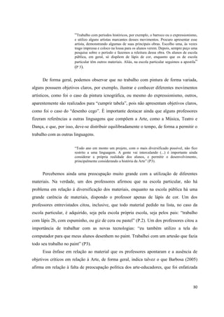 “Trabalho com períodos históricos, por exemplo, o barroco ou o expressionismo,
                       e utilizo alguns artistas marcantes desses movimentos. Procuro apresentar esse
                       artista, demonstrando algumas de suas principais obras. Escolho uma, ás vezes
                       trago impressa e coloco na lousa para os alunos verem. Depois, sempre peço uma
                       pesquisa sobre o período e fazemos a releitura dessa obra. Os alunos de escola
                       pública, em geral, só dispõem de lápis de cor, enquanto que os de escola
                       particular têm outros materiais. Aliás, na escola particular seguimos a apostila”
                       (P 3).

     De forma geral, podemos observar que no trabalho com pintura de forma variada,
alguns possuem objetivos claros, por exemplo, ilustrar e conhecer diferentes movimentos
artísticos, como foi o caso da pintura icnográfica, ou mesmo do expressionismo, outros,
aparentemente são realizados para “cumprir tabela”, pois não apresentam objetivos claros,
como foi o caso do “desenho cego”. È importante destacar ainda que alguns professores
fizeram referências a outras linguagens que compõem a Arte, como a Música, Teatro e
Dança, e que, por isso, deve-se distribuir equilibradamente o tempo, de forma a permitir o
trabalho com as outras linguagens.


                       “Todo ano em monto um projeto, com o mais diversificado possível, não fico
                       restrito a uma linguagem. A gente vai intercalando (...) è importante ainda
                       considerar a própria realidade dos alunos, e permitir o desenvolvimento,
                       principalmente considerando a história da Arte” (P3).


     Percebemos ainda uma preocupação muito grande com a utilização de diferentes
materiais. Na verdade, um dos professores afirmou que na escola particular, não há
problema em relação á diversificação dos materiais, enquanto na escola pública há uma
grande carência de materiais, dispondo o professor apenas de lápis de cor. Um dos
professores entrevistados citou, inclusive, que todo material pedido na lista, no caso da
escola particular, é adquirido, seja pela escola própria escola, seja pelos pais: “trabalho
com lápis 2b, com espuminho, ou giz de cera ou pastel” (P.2). Um dos professores citou a
importância de trabalhar com as novas tecnologias: “eu também utilizo a tela do
computador para que meus alunos desenhem no paint. Trabalhei com um artesão que fazia
todo seu trabalho no paint” (P3).
     Essa ênfase em relação ao material que os professores apontaram e a ausência de
objetivos críticos em relação à Arte, de forma geral, indica talvez o que Barbosa (2005)
afirma em relação à falta de preocupação política dos arte-educadores, que foi enfatizada



                                                                                                     30
 