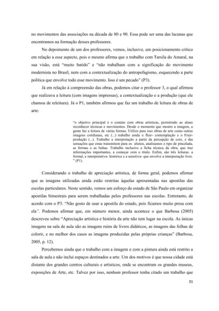 no movimentos das associações na década de 80 e 90. Essa pode ser uma das lacunas que
encontramos na formação desses professores.
        No depoimento de um dos professores, vemos, inclusive, um posicionamento crítico
em relação a esse aspecto, pois o mesmo afirma que o trabalho com Tarsila do Amaral, na
sua visão, está “muito batido” e “não trabalham com a significação do movimento
modernista no Brasil, nem com a contextualização do antropofagismo, esquecendo a parte
política que envolve todo esse movimento. Isso é um pecado” (P3).
        Já em relação à compreensão das obras, podemos citar o professor 3, o qual afirmou
que realizava a leitura (com imagens impressas), a contextualização e a produção (que ele
chamou de releitura). Já o P1, também afirmou que faz um trabalho de leitura de obras de
arte:

                        “o objetivo principal é o contato com obras artísticas, permitindo ao aluno
                        reconhecer técnicas e movimentos. Desde o momento que mostro a imagem, a
                        gente faz a leitura de várias formas. Utilizo para isso obras de arte como outras
                        imagens cotidianas, etc (...) trabalho ainda o fluir- contemplação e o Fruir-
                        produção (...). Trabalho a interpretação a partir da percepção de core, e das
                        sensações que estas transmitem para os alunos, analisamos o tipo de pincelada,
                        as formas e as linhas. Trabalho inclusive a ficha técnica da obra, que traz
                        informações importantes, a começar com o título. Enfim, são três leituras: a
                        formal, a interpretativa- histórica e a sensitiva- que envolve a interpretação livre.
                        ” (P1).


        Considerando o trabalho de apreciação artística, de forma geral, podemos afirmar
que as imagens utilizadas ainda estão restritas àquelas apresentadas nas apostilas das
escolas particulares. Neste sentido, vemos um esforço do estado de São Paulo em organizar
apostilas bimestrais para serem trabalhadas pelos professores nas escolas. Entretanto, de
acordo com o P3: “Não gosto de usar a apostila do estado, pois ficamos muito presa com
ela”. Podemos afirmar que, em número menor, ainda acontece o que Barbosa (2005)
descreveu sobre “Apreciação artística e história da arte não tem lugar na escola. As únicas
imagens na sala de aula são as imagens ruins de livros didáticos, as imagens das folhas de
colorir, e no melhor dos casos as imagens produzidas pelas próprias crianças” (Barbosa,
2005, p. 12).
        Percebemos ainda que o trabalho com a imagem e com a pintura ainda está restrito a
sala de aula e não inclui espaços destinados a arte. Um dos motivos é que nossa cidade está
distante dos grandes centros culturais e artísticos, onde se encontram os grandes museus,
exposições de Arte, etc. Talvez por isso, nenhum professor tenha citado um trabalho que

                                                                                                          31
 