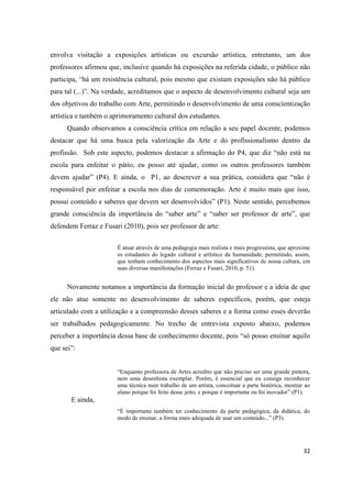 envolva visitação a exposições artísticas ou excursão artística, entretanto, um dos
professores afirmou que, inclusive quando há exposições na referida cidade, o público não
participa, “há um resistência cultural, pois mesmo que existam exposições não há público
para tal (...)”. Na verdade, acreditamos que o aspecto de desenvolvimento cultural seja um
dos objetivos do trabalho com Arte, permitindo o desenvolvimento de uma conscientização
artística e também o aprimoramento cultural dos estudantes.
      Quando observamos a consciência crítica em relação a seu papel docente, podemos
destacar que há uma busca pela valorização da Arte e do profissionalismo dentro da
profissão. Sob este aspecto, podemos destacar a afirmação do P4, que diz “não está na
escola para enfeitar o pátio, eu posso até ajudar, como os outros professores também
devem ajudar” (P4). E ainda, o P1, ao descrever a sua prática, considera que “não é
responsável por enfeitar a escola nos dias de comemoração. Arte é muito mais que isso,
possui conteúdo e saberes que devem ser desenvolvidos” (P1). Neste sentido, percebemos
grande consciência da importância do “saber arte” e “saber ser professor de arte”, que
defendem Ferraz e Fusari (2010), pois ser professor de arte:


                       É atuar através de uma pedagogia mais realista e mais progressista, que aproxime
                       os estudantes do legado cultural e artístico da humanidade, permitindo, assim,
                       que tenham conhecimento dos aspectos mais significativos de nossa cultura, em
                       suas diversas manifestações (Ferraz e Fusari, 2010, p. 51).


      Novamente notamos a importância da formação inicial do professor e a ideia de que
ele não atue somente no desenvolvimento de saberes específicos, porém, que esteja
articulado com a utilização e a compreensão desses saberes e a forma como esses deverão
ser trabalhados pedagogicamente. No trecho de entrevista exposto abaixo, podemos
perceber a importância dessa base de conhecimento docente, pois “só posso ensinar aquilo
que sei”:


                       “Enquanto professora de Artes acredito que não preciso ser uma grande pintora,
                       nem uma desenhista exemplar. Porém, é essencial que eu consiga reconhecer
                       uma técnica num trabalho de um artista, conceituar a parte histórica, mostrar ao
                       aluno porque foi feito desse jeito, e porque é importante ou foi inovador” (P1).
       E ainda,
                       “È importante também ter conhecimento da parte pedagógica, da didática, do
                       modo de ensinar, a forma mais adequada de usar um conteúdo...” (P3).




                                                                                                    32
 