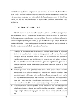permitindo que os homens compreendam essa dimensão da humanidade. Concordamos
todos sobre a importância da Arte enquanto disciplina obrigatória no Ensino Fundamental
e devemos todos concordar com a importância da formação do professor de Arte. Neste
sentido, no próximo item abordaremos as necessidades formativas apresentadas pelos
professores.


     3.2 - NECESSIDADES FORMATIVAS


     Quando pensamos em necessidades formativas, estamos considerando as possíveis
necessidades em relação à formação que os professores encontram a partir de sua prática.
De forma geral, eles concordam que essas necessidades devem ser supridas pela formação
continuada e pela aprendizagem docente, já que são dificuldades que surgem durante o a
atuação profissional e estão ligadas ao contexto. Observe o quadro 3, onde destacamos as
falas dos professores em relação ás necessidades formativas.


P1 “Acredito, de forma geral, que é necessário o professor experimentar as diferentes
    técnicas, saber qual material é mais apropriado para cada um dos suportes. Saber qual
    a relação entre os diferentes tipos de cores. Se você não tem uma postura de
    experimentador, percebo que não há como ser um professor motivador e mediador.
    Por isso, percebo essa necessidade formativa, para muitos professores, pois quando
    converso com meus colegas nas reuniões ou encontros formativos, vejo que há essas
    necessidades”
P2 “Percebo que a todo dia eu aprendo cada vez mais. È muito gostoso ver que a cada dia
    aprendo mais, principalmente quando você trabalha com material apostilado, onde
    aprendo essa parte teórica, que antes eu não tinha. Porque antes, conforme a escola,
    não se podia trabalhar teoria em Arte, os alunos não queriam não, mas hoje eu vejo
    como isso é importante. Eu trabalho com o material do COC e vejo que as apostilas
    vêm com toda a teoria. Ela é muito boa com a apresentação das teorias”
P3 “Uma necessidade formativa poderia ser em relação ao uso das tecnologias no
    trabalho com imagem. Não que seja analfabeto digital, mas sempre é bom saber mais,
    porque sempre utilizo essa linguagem com meus alunos, procuro estimulá-los com
    isso.”

                                                                                      35
 