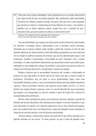 P4 “Acho que estou sempre aprendendo. Toda experiência nova, ou mesmo todo desafio
    que surge na sala de aula, me permite aprender. Mas, atualmente, tenho necessidades
    formativas em relação á própria inclusão. Em geral, acho que Arte é uma linguagem
    que permite aos alunos se expressarem de forma diferente da escrita, e isso facilita o
    trabalho com os alunos especiais, porém, sempre fico com a sensação de que é
    necessário mais, que posso ajudar esse aluno a se desenvolver mais”
     Quadro3: Necessidades formativas apontadas pelos professores.
     Fonte: Entrevista individuais realizadas com cada um deles


     Uma das dificuldades que surgiram em pelo menos um dos professores entrevistados
foi referente à formação teórica, relacionando-a com a formação inicial, entretanto,
afirmando que as mesmas acabam sendo supridas a partir das vivências na sala de aula,
fazendo referência aos saberes práticos. Outra dificuldade que apareceu em outra entrevista
foi em relação ás políticas nacionais de inclusão, que envolve determinações legais e são
contextuais. Também é mencionada a necessidade de estar “antenado” com o mundo
tecnológico. E ainda, encontramos depoimentos que procuraram realizar uma análise geral,
apontando as necessidades dos colegas de profissão, o que aponta uma postura crítica em
relação à profissão que desenvolve, considerando o contexto de atuação.
     Podemos observar que as necessidades formativas são variadas e relacionadas ao
contexto em que cada prática se insere, não há um único item que é comum á todos os
professores. Percebemos que em geral as novas determinações legais criam uma
necessidade formativa, como é o caso da inclusão dos alunos com necessidades educativas
especiais. Outra necessidade formativa que apareceu nesses dados envolve a os novos
desafios que surgem durante o processo, como é o caso da absorção das novas tecnologias
que passam a ser incorporadas no universo artístico a partir do século XX e devem ser
acompanhadas pelos professores.
     Mesmo sendo apontada por apenas uma professora, devemos salientar a questão do
domínio das técnicas da pintura e dos elementos que compõem o universo da pintura, o que
está relacionado ao suporte e aos materiais disponíveis. Essa é uma situação preocupante,
pois, este conhecimento deve ser desenvolvido a partir da formação inicial, garantido na
forma de um currículo mínimo, como discutimos anteriormente.
      Sob este aspecto, é interessante analisar um trecho do P2, que afirma aprender com a
apostila utilizada em sua escola: “É muito gostoso ver que a cada dia aprendo mais,

                                                                                        36
 