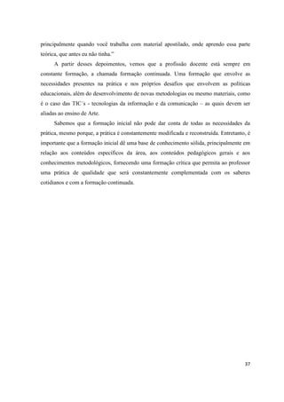 principalmente quando você trabalha com material apostilado, onde aprendo essa parte
teórica, que antes eu não tinha.”
      A partir desses depoimentos, vemos que a profissão docente está sempre em
constante formação, a chamada formação continuada. Uma formação que envolve as
necessidades presentes na prática e nos próprios desafios que envolvem as políticas
educacionais, além do desenvolvimento de novas metodologias ou mesmo materiais, como
é o caso das TIC´s - tecnologias da informação e da comunicação – as quais devem ser
aliadas ao ensino de Arte.
      Sabemos que a formação inicial não pode dar conta de todas as necessidades da
prática, mesmo porque, a prática é constantemente modificada e reconstruída. Entretanto, é
importante que a formação inicial dê uma base de conhecimento sólida, principalmente em
relação aos conteúdos específicos da área, aos conteúdos pedagógicos gerais e aos
conhecimentos metodológicos, fornecendo uma formação crítica que permita ao professor
uma prática de qualidade que será constantemente complementada com os saberes
cotidianos e com a formação continuada.




                                                                                       37
 