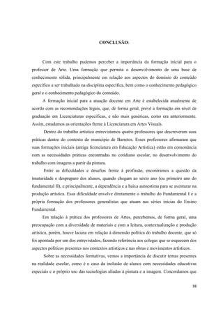 CONCLUSÃO:



      Com este trabalho pudemos perceber a importância da formação inicial para o
professor de Arte. Uma formação que permita o desenvolvimento de uma base de
conhecimento sólida, principalmente em relação aos aspectos do domínio do conteúdo
específico a ser trabalhado na disciplina específica, bem como o conhecimento pedagógico
geral e o conhecimento pedagógico do conteúdo.
      A formação inicial para a atuação docente em Arte é estabelecida atualmente de
acordo com as recomendações legais, que, de forma geral, prevê a formação em nível de
graduação em Licenciaturas especificas, e não mais genéricas, como era anteriormente.
Assim, estudamos as orientações frente à Licenciatura em Artes Visuais.
      Dentro do trabalho artístico entrevistamos quatro professores que descreveram suas
práticas dentro do contexto do município de Barretos. Esses professores afirmaram que
suas formações iniciais (antiga licenciatura em Educação Artística) estão em consonância
com as necessidades práticas encontradas no cotidiano escolar, no desenvolvimento do
trabalho com imagens a partir da pintura.
      Entre as dificuldades e desafios frente à profissão, encontramos a questão da
imaturidade e despreparo dos alunos, quando chegam ao sexto ano (ou primeiro ano do
fundamental II), e principalmente, a dependência e a baixa autoestima para se aventurar na
produção artística. Essa dificuldade envolve diretamente o trabalho do Fundamental I e a
própria formação dos professores generalistas que atuam nas séries inicias do Ensino
Fundamental.
      Em relação à prática dos professores de Artes, percebemos, de forma geral, uma
preocupação com a diversidade de materiais e com a leitura, contextualização e produção
artística, porém, houve lacuna em relação à dimensão política do trabalho docente, que só
foi apontada por um dos entrevistados, fazendo referência aos colegas que se esquecem dos
aspectos políticos presentes nos contextos artísticos e nas obras e movimentos artísticos.
      Sobre as necessidades formativas, vemos a importância de discutir temas presentes
na realidade escolar, como é o caso da inclusão de alunos com necessidades educativas
especiais e o próprio uso das tecnologias aliadas á pintura e a imagem. Concordamos que


                                                                                             38
 