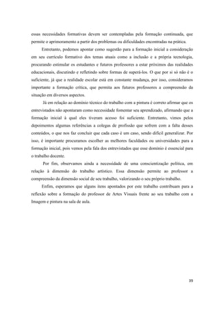 essas necessidades formativas devem ser contempladas pela formação continuada, que
permite o aprimoramento a partir dos problemas ou dificuldades encontradas na prática.
     Entretanto, podemos apontar como sugestão para a formação inicial a consideração
em seu currículo formativo dos temas atuais como a inclusão e a própria tecnologia,
procurando estimular os estudantes e futuros professores a estar próximos das realidades
educacionais, discutindo e refletindo sobre formas de superá-los. O que por si só não é o
suficiente, já que a realidade escolar está em constante mudança, por isso, consideramos
importante a formação crítica, que permita aos futuros professores a compreensão da
situação em diversos aspectos.
      Já em relação ao domínio técnico do trabalho com a pintura é correto afirmar que os
entrevistados não apontaram como necessidade fomentar seu aprendizado, afirmando que a
formação inicial à qual eles tiveram acesso foi suficiente. Entretanto, vimos pelos
depoimentos algumas referências a colegas de profissão que sofrem com a falta desses
conteúdos, o que nos faz concluir que cada caso é um caso, sendo difícil generalizar. Por
isso, é importante procuramos escolher as melhores faculdades ou universidades para a
formação inicial, pois vemos pela fala dos entrevistados que esse domínio é essencial para
o trabalho docente.
      Por fim, observamos ainda a necessidade de uma conscientização política, em
relação à dimensão do trabalho artístico. Essa dimensão permite ao professor a
compreensão da dimensão social de seu trabalho, valorizando o seu próprio trabalho.
     Enfim, esperamos que alguns itens apontados por este trabalho contribuam para a
reflexão sobre a formação do professor de Artes Visuais frente ao seu trabalho com a
Imagem e pintura na sala de aula.




                                                                                         39
 