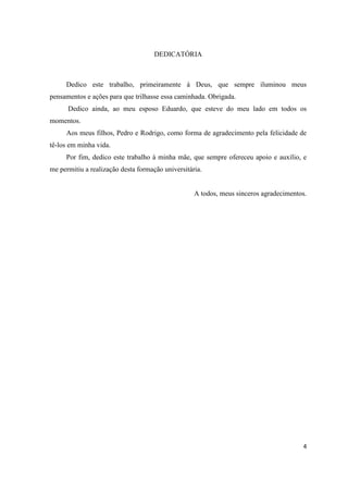 DEDICATÓRIA



     Dedico este trabalho, primeiramente á Deus, que sempre iluminou meus
pensamentos e ações para que trilhasse essa caminhada. Obrigada.
      Dedico ainda, ao meu esposo Eduardo, que esteve do meu lado em todos os
momentos.
     Aos meus filhos, Pedro e Rodrigo, como forma de agradecimento pela felicidade de
tê-los em minha vida.
     Por fim, dedico este trabalho à minha mãe, que sempre ofereceu apoio e auxílio, e
me permitiu a realização desta formação universitária.


                                                   A todos, meus sinceros agradecimentos.




                                                                                       4
 