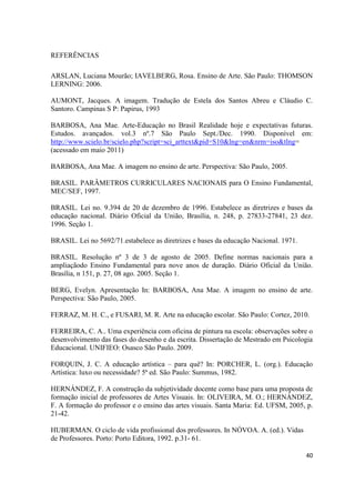 REFERÊNCIAS

ARSLAN, Luciana Mourão; IAVELBERG, Rosa. Ensino de Arte. São Paulo: THOMSON
LERNING: 2006.

AUMONT, Jacques. A imagem. Tradução de Estela dos Santos Abreu e Cláudio C.
Santoro. Campinas S P: Papirus, 1993

BARBOSA, Ana Mae. Arte-Educação no Brasil Realidade hoje e expectativas futuras.
Estudos. avançados. vol.3 nº.7 São Paulo Sept./Dec. 1990. Disponível em:
http://www.scielo.br/scielo.php?script=sci_arttext&pid=S10&lng=en&nrm=iso&tlng=
(acessado em maio 2011)

BARBOSA, Ana Mae. A imagem no ensino de arte. Perspectiva: São Paulo, 2005.

BRASIL. PARÂMETROS CURRICULARES NACIONAIS para O Ensino Fundamental,
MEC/SEF, 1997.

BRASIL. Lei no. 9.394 de 20 de dezembro de 1996. Estabelece as diretrizes e bases da
educação nacional. Diário Oficial da União, Brasília, n. 248, p. 27833-27841, 23 dez.
1996. Seção 1.

BRASIL. Lei no 5692/71.estabelece as diretrizes e bases da educação Nacional. 1971.

BRASIL. Resolução nº 3 de 3 de agosto de 2005. Define normas nacionais para a
ampliaçãodo Ensino Fundamental para nove anos de duração. Diário Oficial da União.
Brasília, n 151, p. 27, 08 ago. 2005. Seção 1.

BERG, Evelyn. Apresentação In: BARBOSA, Ana Mae. A imagem no ensino de arte.
Perspectiva: São Paulo, 2005.

FERRAZ, M. H. C., e FUSARI, M. R. Arte na educação escolar. São Paulo: Cortez, 2010.

FERREIRA, C. A.. Uma experiência com oficina de pintura na escola: observações sobre o
desenvolvimento das fases do desenho e da escrita. Dissertação de Mestrado em Psicologia
Educacional. UNIFIEO: Osasco São Paulo. 2009.

FORQUIN, J. C. A educação artística – para quê? In: PORCHER, L. (org.). Educação
Artística: luxo ou necessidade? 5ª ed. São Paulo: Summus, 1982.

HERNÁNDEZ, F. A construção da subjetividade docente como base para uma proposta de
formação inicial de professores de Artes Visuais. In: OLIVEIRA, M. O.; HERNÁNDEZ,
F. A formação do professor e o ensino das artes visuais. Santa Maria: Ed. UFSM, 2005, p.
21-42.

HUBERMAN. O ciclo de vida profissional dos professores. In NÓVOA. A. (ed.). Vidas
de Professores. Porto: Porto Editora, 1992. p.31- 61.

                                                                                      40
 
