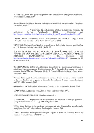 IAVELBERG, Rosa. Para gostar de aprender arte: sala de aula e formação de professores.
Porto Alegre: Artmed, 2003.


JOLY, Martine. Introdução á analise da imagem; tradução Marina Appenzeller. Campinas,
SP: Papirus, 1996.

________________. A construção de conhecimento artístico e didático na formação de
professores.       Revista       Palindrono1:       (2009)            Disponível       em
http://ppgav.ceart.udesc.br/revista/edicoes/1ensino_de_arte/2_palindromo_iavelberg.pdf

LANIER, Vicent. Devolvendo Arte à Arte-Educação. In: BARBOSA (org.) ARTE-
Educação: leitura no subsolo. São Paulo: Editora Cortez: 2002

MIZUKAMI, Maria da Graça Nicoletti. Aprendizagem da docência: algumas contribuições
de L. S. Shulman. Edição: 2004 - Vol. 29 - N° 02

NUNES e SILVA. PINTURA E O PROCESSO DE CRIAÇÃO NO ENSINO DE ARTES
VISUAIS EM UMA 8ª SÉRIE DO COLÉGIO ESTADUAL PROFESSOR MAILON
MEDEIROS           BANDEIRANTES               –        PR.        Disponível     em
http://www.diaadiaeducacao.pr.gov.br/portals/pde/arquivos/1581-8.pdf (acessado em 20
de setembro de 2011.)


OLIVEIRA, Marilda de Oliveira. A formação do professor e o ensino das Artes Visuais: o
estágio curricular como campo de conhecimento. In: A formação do professor e o ensino
das artes visuais / Marilda Oliveira de oliveira & Fernando Hernández (orgs.). Santa Maria,
Ed. UFSM, 2005.

Oliveira, Ronaldo, et ali. Arte contemporânea e ensino de arte na escola básica: a difícil
tarefa e os desafios de se pensar a formação do professor de artes visuais. In: Anais
AMPAP, – Florianópolis: 2008.

OSTROWER, F.Criatividade e Processos de Criação. 22. ed. – Petrópolis, Vozes, 2008.

READ, Herbert. A educação pela Arte. São Paulo Martins, Fontes: 2001.

RESOLUÇÃO CNE/CS n. 01 de 16 de janeiro de 2009.

RODRIGUES, K. L. O professor de arte que temos e o professor de arte que queremos.
Akrópolis Umuarama, v. 16, n. 3, p. 165-170, jul./set. 2008.

ROSA, Maria Cristina. A formação de professores de arte: diversidade e complexidade
pedagógica / Maria Cristina da Rosa. Florianópolis : Insular, 2005.

SMEEL. Secretaria Municipal de Educação, Esporte e Lazer de Barretos. Edital do
Processo Seletivo Externo n.º 001/2011.

                                                                                        41
 