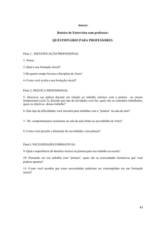 Anexo:

                            Roteiro de Entrevista com professor:

                        QUESTIONÁRIO PARA PROFESSORES:



Parte 1: IDENTIFICAÇÂO PROFISSIONAL

1- Nome:

2- Qual a sua formação inicial?

3-Há quanto tempo leciona a disciplina de Artes?

4- Como você avalia a sua formação inicial?


Parte 2: PRÁTICA PROFISSIONAL:

5- Descreva sua prática docente em relação ao trabalho artístico com a pintura no ensino
fundamental (ciclo 2), dizendo que tipo de atividades você faz, quais são os conteúdos trabalhados,
quais os objetivos desses trabalho?

6- Que tipo de dificuldades você encontra para trabalhar com a “pintura” na sala de aula?


7- Há comportamentos resistentes na sala de aula frente ao seu trabalho de Artes?


8- Como você percebe a dimensão de seu trabalho, com pintura?



Parte3: NECESSIDADES FORMATIVAS:

9- Qual a importância do domínio técnico na pintura para seu trabalho na escola?

10- Pensando em seu trabalho com “pintura”, quais são as necessidades formativas que você
poderia apontar?

11- Como você acredita que essas necessidades poderiam ser contempladas em sua formação
inicial?




                                                                                                43
 