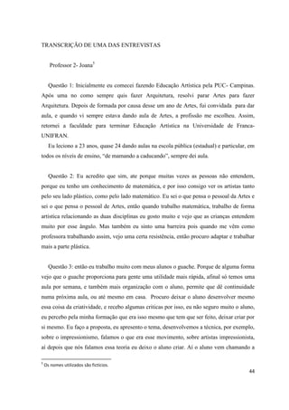 TRANSCRIÇÃO DE UMA DAS ENTREVISTAS


      Professor 2- Joana5


      Questão 1: Inicialmente eu comecei fazendo Educação Artística pela PUC- Campinas.
Após uma no como sempre quis fazer Arquitetura, resolvi parar Artes para fazer
Arquitetura. Depois de formada por causa desse um ano de Artes, fui convidada para dar
aula, e quando vi sempre estava dando aula de Artes, a profissão me escolheu. Assim,
retornei a faculdade para terminar Educação Artística na Universidade de Franca-
UNIFRAN.
      Eu leciono a 23 anos, quase 24 dando aulas na escola pública (estadual) e particular, em
todos os níveis de ensino, “de mamando a caducando”, sempre dei aula.


      Questão 2: Eu acredito que sim, ate porque muitas vezes as pessoas não entendem,
porque eu tenho um conhecimento de matemática, e por isso consigo ver os artistas tanto
pelo seu lado plástico, como pelo lado matemático. Eu sei o que pensa o pessoal da Artes e
sei o que pensa o pessoal de Artes, então quando trabalho matemática, trabalho de forma
artistica relacionando as duas disciplinas eu gosto muito e vejo que as crianças entendem
muito por esse ângulo. Mas também eu sinto uma barreira pois quando me vêm como
professora trabalhando assim, vejo uma certa resistência, então procuro adaptar e trabalhar
mais a parte plástica.


      Questão 3: então eu trabalho muito com meus alunos o guache. Porque de alguma forma
vejo que o guache proporciona para gente uma utilidade mais rápida, afinal só temos uma
aula por semana, e também mais organização com o aluno, permite que dê continuidade
numa próxima aula, ou até mesmo em casa. Procuro deixar o aluno desenvolver mesmo
essa coisa da criatividade, e recebo algumas criticas por isso, eu não seguro muito o aluno,
eu percebo pela minha formação que era isso mesmo que tem que ser feito, deixar criar por
si mesmo. Eu faço a proposta, eu apresento o tema, desenvolvemos a técnica, por exemplo,
sobre o impressionismo, falamos o que era esse movimento, sobre artistas impressionista,
aí depois que nós falamos essa teoria eu deixo o aluno criar. Aí o aluno vem chamando a

5
    Os nomes utilizados são fictícios.
                                                                                           44
 