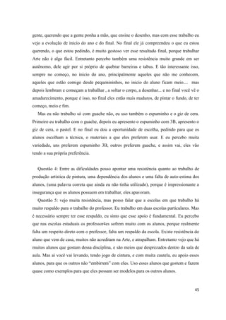 gente, querendo que a gente ponha a mão, que ensine o desenho, mas com esse trabalho eu
vejo a evolução de inicio do ano e do final. No final ele já compreendeu o que eu estou
querendo, o que estou pedindo, é muito gostoso ver esse resultado final, porque trabalhar
Arte não é algo fácil. Entretanto percebo também uma resistência muito grande em ser
autônomo, dele agir por si próprio de quebrar barreiras e tabus. E tão interessante isso,
sempre no começo, no inicio do ano, principalmente aqueles que não me conhecem,
aqueles que estão comigo desde pequenininhos, no inicio do aluno ficam meio.... mas
depois lembram e começam a trabalhar , a soltar o corpo, a desenhar... e no final você vê o
amadurecimento, porque é isso, no final eles estão mais maduros, de pintar o fundo, de ter
começo, meio e fim.
  Mas eu não trabalho só com guache não, eu uso também o espuminho e o giz de cera.
Primeiro eu trabalho com o guache, depois eu apresento o espuminho com 3B, apresento o
giz de cera, o pastel. E no final eu dou a oportunidade de escolha, pedindo para que os
alunos escolham a técnica, o materiais a que eles preferem usar. E eu percebo muita
variedade, uns preferem espuminho 3B, outros preferem guache, e assim vai, eles vão
tendo a sua própria preferência.


  Questão 4: Entre as dificuldades posso apontar uma resistência quanto ao trabalho de
produção artística de pintura, uma dependência dos alunos e uma falta de auto-estima dos
alunos, (uma palavra correta que ainda eu não tinha utilizado), porque é impressionante a
insegurança que os alunos possuem em trabalhar, eles apavoram.
  Questão 5: vejo muita resistência, mas posso falar que a escolas em que trabalho há
muito respaldo para o trabalho do professor. Eu trabalho em duas escolas particulares. Mas
é necessário sempre ter esse respaldo, eu sinto que esse apoio é fundamental. Eu percebo
que nas escolas estaduais os professor4es sofrem muito com os alunos, porque realmente
falta um respeito direto com o professor, falta um respaldo da escola. Existe resistência do
aluno que vem de casa, muitos não acreditam na Arte, e atrapalham. Entretanto vejo que há
muitos alunos que gostam dessa disciplina, e são meios que desprezados dentro da sala de
aula. Mas ai você vai levando, tendo jogo de cintura, e com muita cautela, eu apoio esses
alunos, para que os outros não “embirrem” com eles. Uso esses alunos que gostem e fazem
quase como exemplos para que eles possam ser modelos para os outros alunos.



                                                                                         45
 