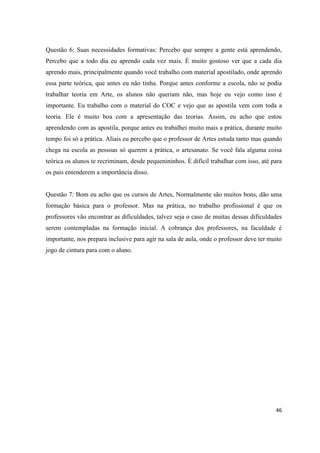 Questão 6: Suas necessidades formativas: Percebo que sempre a gente está aprendendo,
Percebo que a todo dia eu aprendo cada vez mais. È muito gostoso ver que a cada dia
aprendo mais, principalmente quando você trabalho com material apostilado, onde aprendo
essa parte teórica, que antes eu não tinha. Porque antes conforme a escola, não se podia
trabalhar teoria em Arte, os alunos não queriam não, mas hoje eu vejo como isso é
importante. Eu trabalho com o material do COC e vejo que as apostila vem com toda a
teoria. Ele é muito boa com a apresentação das teorias. Assim, eu acho que estou
aprendendo com as apostila, porque antes eu trabalhei muito mais a prática, durante muito
tempo foi só a prática. Aliais eu percebo que o professor de Artes estuda tanto mas quando
chega na escola as pessoas só querem a prática, o artesanato. Se você fala alguma coisa
teórica os alunos te recriminam, desde pequenininhos. È difícil trabalhar com isso, até para
os pais entenderem a importância disso.


Questão 7: Bom eu acho que os cursos de Artes, Normalmente são muitos bons, dão uma
formação básica para o professor. Mas na prática, no trabalho profissional é que os
professores vão encontrar as dificuldades, talvez seja o caso de muitas dessas dificuldades
serem contempladas na formação inicial. A cobrança dos professores, na faculdade é
importante, nos prepara inclusive para agir na sala de aula, onde o professor deve ter muito
jogo de cintura para com o aluno.




                                                                                         46
 