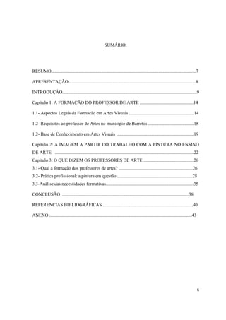 SUMÁRIO:




RESUMO...............................................................................................................................7

APRESENTAÇÃO ...............................................................................................................8

INTRODUÇÂO......................................................................................................................9

Capítulo 1: A FORMAÇÃO DO PROFESSOR DE ARTE ...............................................14

1.1- Aspectos Legais da Formação em Artes Visuais .........................................................14

1.2- Requisitos ao professor de Artes no município de Barretos ........................................18

1.2- Base de Conhecimento em Artes Visuais ....................................................................19

Capítulo 2: A IMAGEM A PARTIR DO TRABALHO COM A PINTURA NO ENSINO
DE ARTE ..........................................................................................................................22
Capitulo 3: O QUE DIZEM OS PROFESSORES DE ARTE ............................................26
3.1- Qual a formação dos professores de artes? .................................................................26
3.2- Prática profissional: a pintura em questão ..................................................................28
3.3-Análise das necessidades formativas.............................................................................35

CONCLUSÃO ...............................................................................................................38

REFERENCIAS BIBLIOGRÁFICAS ...............................................................................40

ANEXO .............................................................................................................................43




                                                                                                                                        6
 
