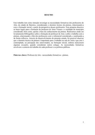 RESUMO



Este trabalho tem como intenção investigar as necessidades formativas dos professores de
Arte, da cidade de Barretos, considerando o domínio técnico da pintura, relacionando-a
com a formação inicial, a partir da perspectiva desses professores. Esta pesquisa descreve
as bases legais para a formação do professor de Artes Visuais e a realidade do município
considerado, bem como, aponta a base do conhecimento da pintura. Realizamos ainda um
levantamento bibliográfico sobre a formação do professor de Arte e sobre o trabalho com a
pintura, relacionando a fala dos professores com o referencial considerado, e analisando-a
de forma reflexiva. Através do desenvolvimento do presente estudo, foi possível observar
que o domínio técnico da pintura é importante para o trabalho na sala de Aula e que este é
contemplado, na percepção dos entrevistados, na formação inicial, embora mencionem
algumas exceções, quando consideram outros colegas. As necessidades formativas
envolvem o contexto de trabalho de cada professor e as políticas públicas.



Palavras–chave: Professor de Arte - necessidades formativas - pintura.




                                                                                        7
 